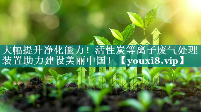 大幅提升净化能力！活性炭等离子废气处理装置助力建设美丽中国！