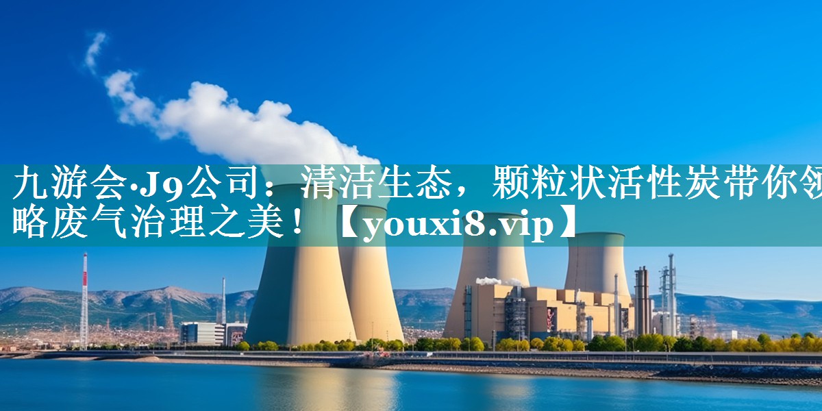 九游会·J9公司：清洁生态，颗粒状活性炭带你领略废气治理之美！