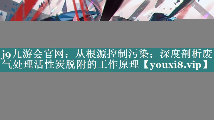 j9九游会官网：从根源控制污染：深度剖析废气处理活性炭脱附的工作原理