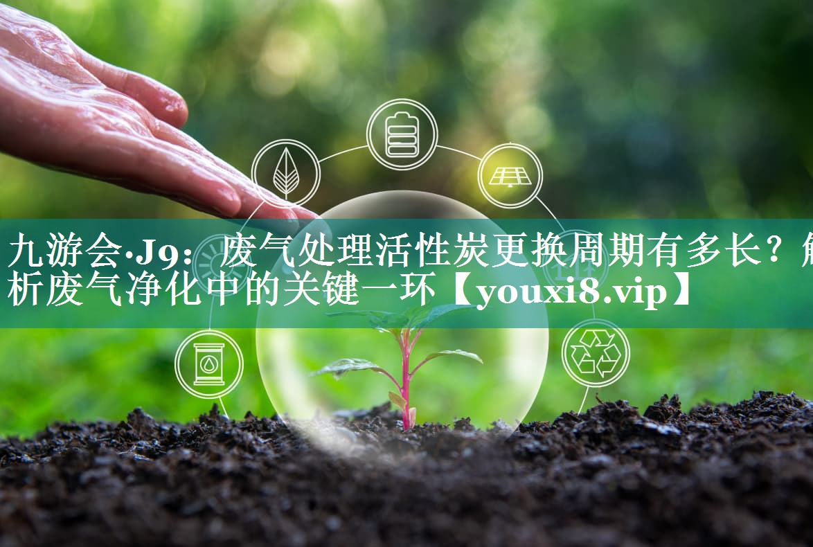 九游会·J9：废气处理活性炭更换周期有多长？解析废气净化中的关键一环