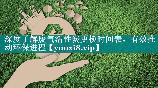 深度了解废气活性炭更换时间表，有效推动环保进程