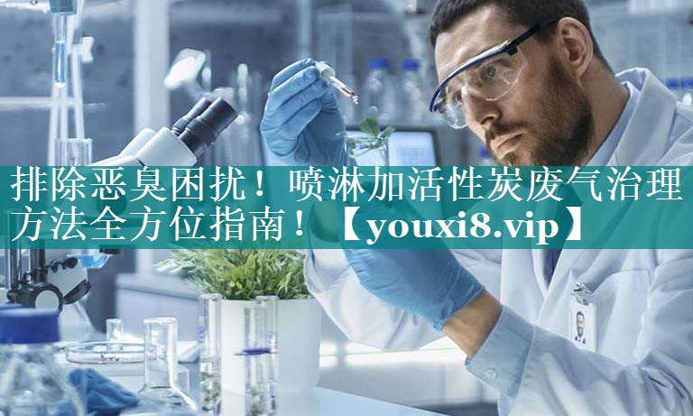 排除恶臭困扰！喷淋加活性炭废气治理方法全方位指南！