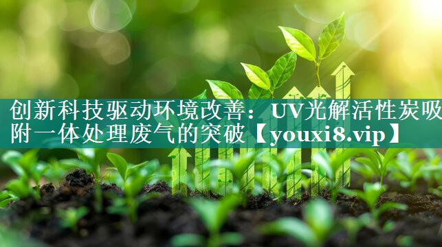 创新科技驱动环境改善：UV光解活性炭吸附一体处理废气的突破