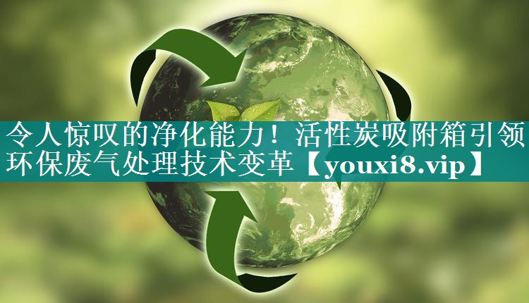 令人惊叹的净化能力！活性炭吸附箱引领环保废气处理技术变革