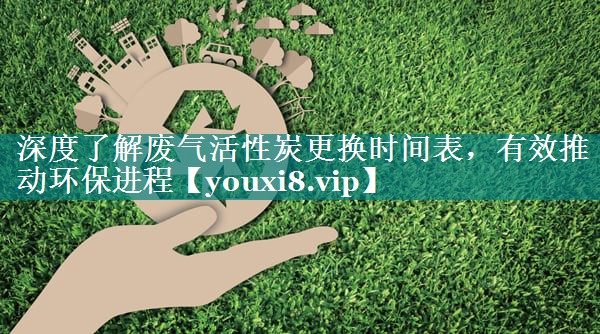 深度了解废气活性炭更换时间表，有效推动环保进程