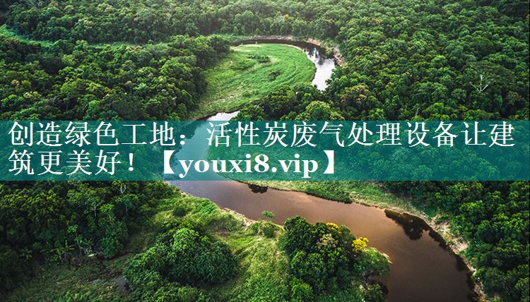 创造绿色工地：活性炭废气处理设备让建筑更美好！