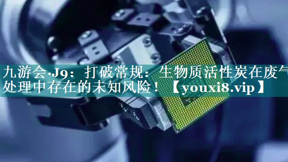 九游会·J9：打破常规：生物质活性炭在废气处理中存在的未知风险！
