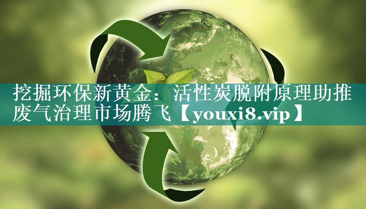<strong>挖掘环保新黄金：活性炭脱附原理助推废气治理市场腾飞</strong>