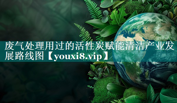 <strong>废气处理用过的活性炭赋能清洁产业发展路线图</strong>