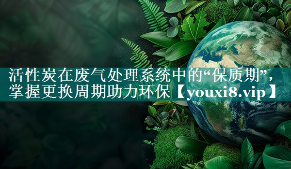 活性炭在废气处理系统中的“保质期”，掌握更换周期助力环保