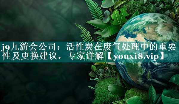 j9九游会公司：活性炭在废气处理中的重要性及更换建议，专家详解