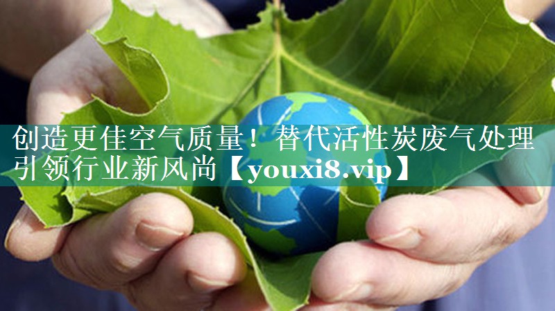 <strong>创造更佳空气质量！替代活性炭废气处理引领行业新风尚</strong>