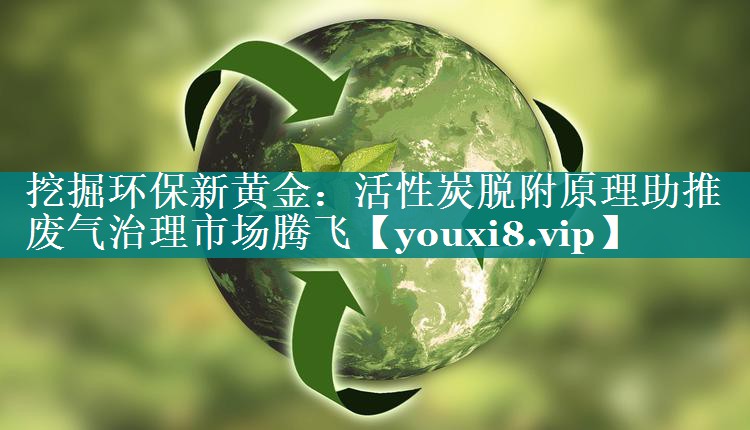 挖掘环保新黄金：活性炭脱附原理助推废气治理市场腾飞