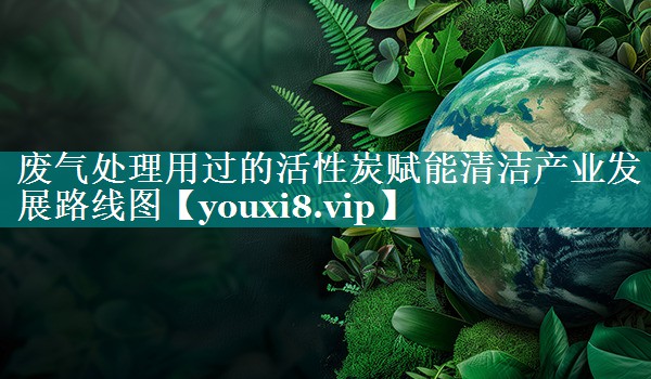 废气处理用过的活性炭赋能清洁产业发展路线图