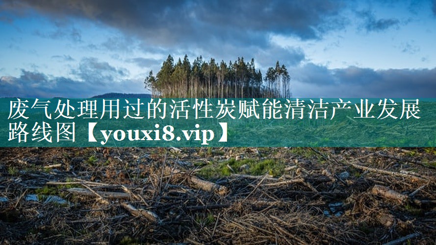 废气处理用过的活性炭赋能清洁产业发展路线图