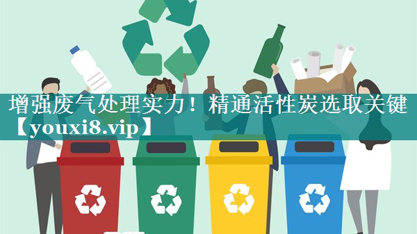 增强废气处理实力！精通活性炭选取关键