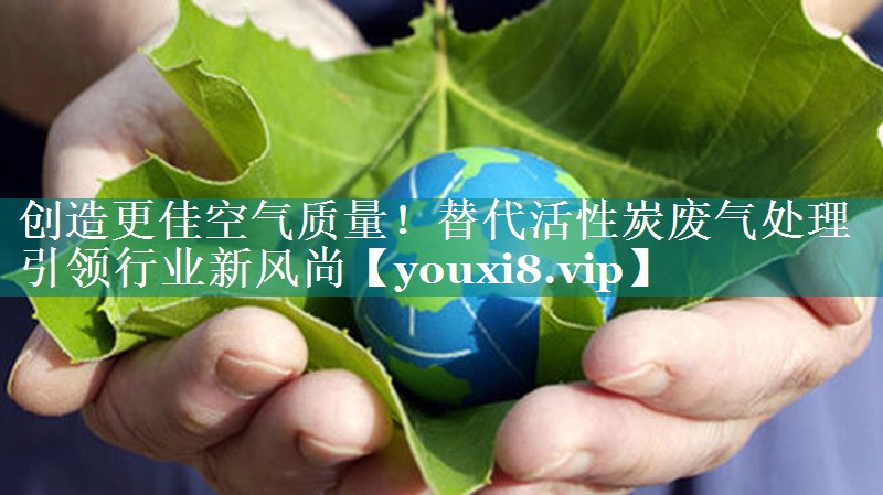 创造更佳空气质量！替代活性炭废气处理引领行业新风尚